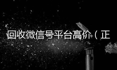 回收微信号平台高价(正规高价回收微信号平台)