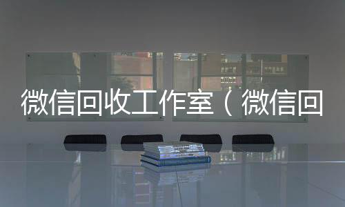 微信回收工作室(微信回收工作室赚钱吗)
