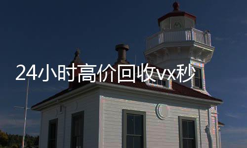 24小时高价回收vx秒结(24小时高价回收微信秒结)