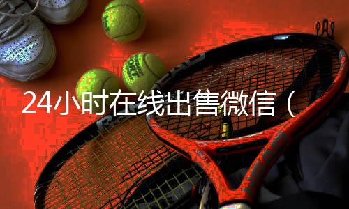 24小时在线出售微信(24在线收微信号平台)
