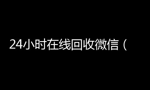 24小时在线回收微信(24小时在线回收微信号秒结)