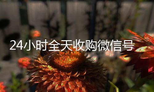 24小时全天收购微信号(正规收购微信号)