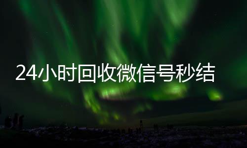 24小时回收微信号秒结平台(回收vx号秒结)
